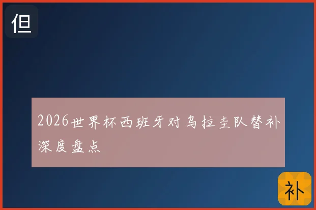 2026世界杯西班牙对乌拉圭队替补深度盘点