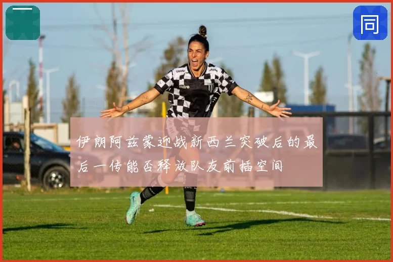 伊朗阿兹蒙迎战新西兰突破后的最后一传能否释放队友前插空间
