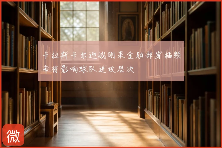 卡拉斯卡尔迎战刚果金肋部穿插频率将影响球队进攻层次