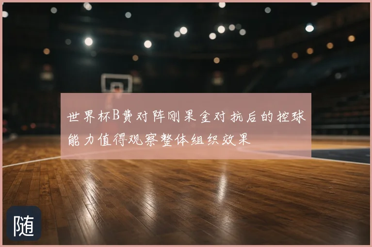 世界杯B费对阵刚果金对抗后的控球能力值得观察整体组织效果